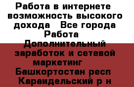 Работа в интернете, возможность высокого дохода - Все города Работа » Дополнительный заработок и сетевой маркетинг   . Башкортостан респ.,Караидельский р-н